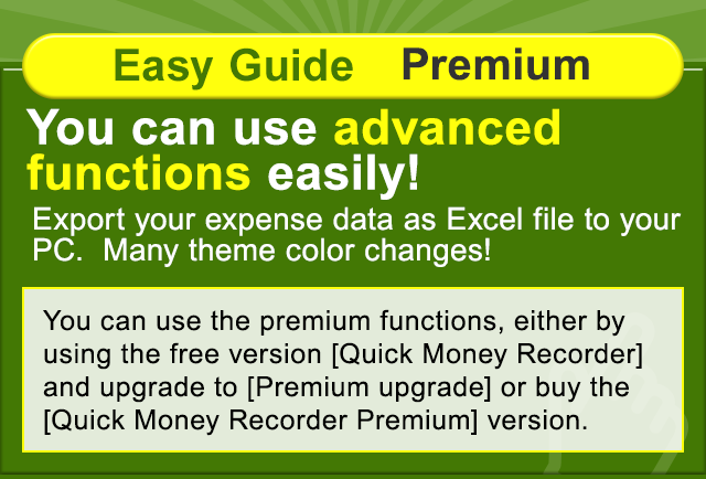 Easy Guide Premium You can use advanced functions easily! Export your expense data as Excel file to your PC.  Many theme color changes! You can use the premium functions, either by using the free version [Quick Money Recorder] and upgrade to [Premium upgrade] or buy the [Quick Money Recorder Premium] version.