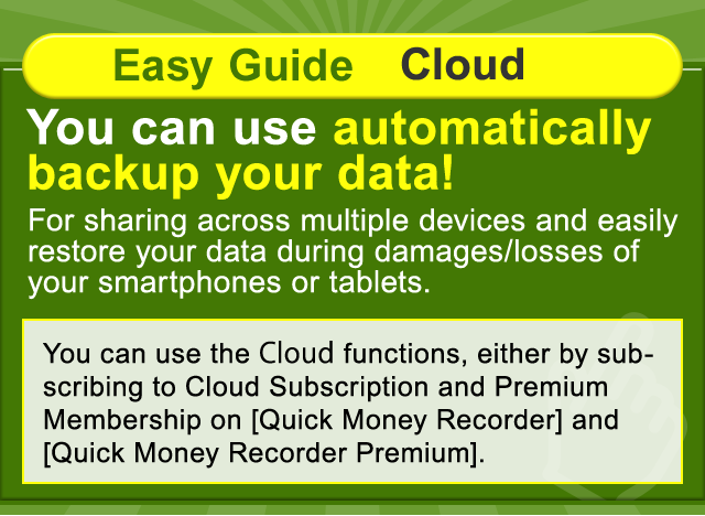 Easy Guide Cloud. You can use automatically backup your data! For sharing across multiple devices and easily restore your data during damages/losses of your smartphones or tablets.You can use the Cloud functions, either by subscribing to Cloud Subscription and Premium Membership on [Quick Money Recorder] and  [Quick Money Recorder Premium].